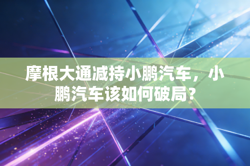 摩根大通减持小鹏汽车，小鹏汽车该如何破局？