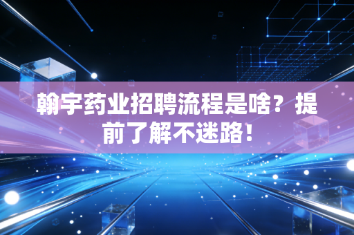 翰宇药业招聘流程是啥？提前了解不迷路！
