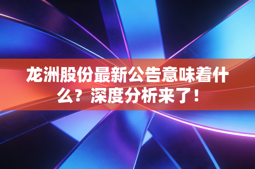 龙洲股份最新公告意味着什么？深度分析来了！
