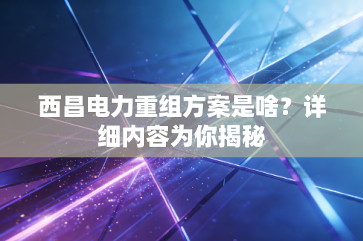西昌电力重组方案是啥？详细内容为你揭秘