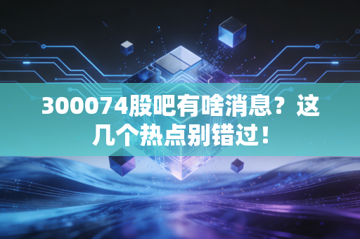 300074股吧有啥消息？这几个热点别错过！