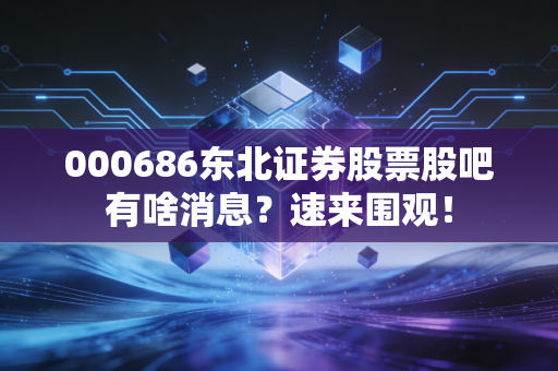 000686东北证券股票股吧有啥消息？速来围观！