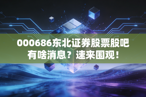 000686东北证券股票股吧有啥消息？速来围观！