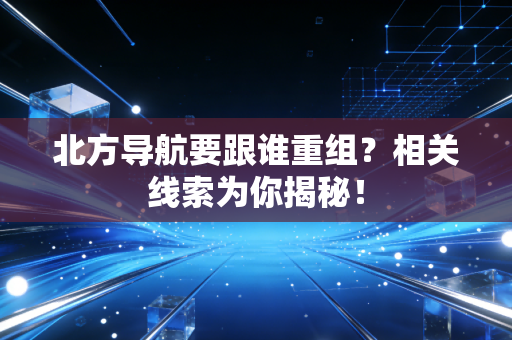 北方导航要跟谁重组？相关线索为你揭秘！
