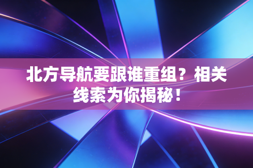 北方导航要跟谁重组？相关线索为你揭秘！