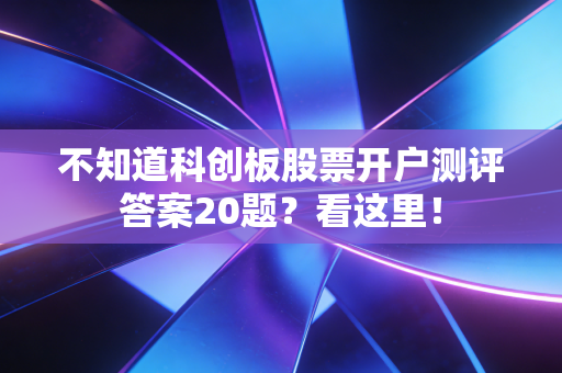 不知道科创板股票开户测评答案20题？看这里！