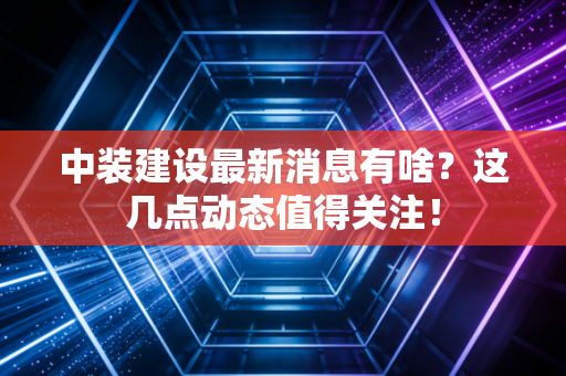 中装建设最新消息有啥？这几点动态值得关注！