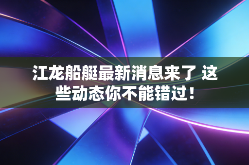 江龙船艇最新消息来了 这些动态你不能错过！