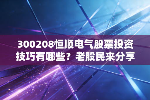 300208恒顺电气股票投资技巧有哪些？老股民来分享