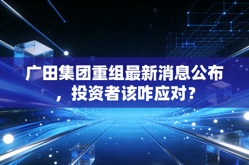 广田集团重组最新消息公布，投资者该咋应对？