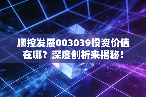 顺控发展003039投资价值在哪？深度剖析来揭秘！