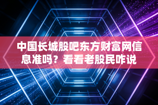 中国长城股吧东方财富网信息准吗？看看老股民咋说