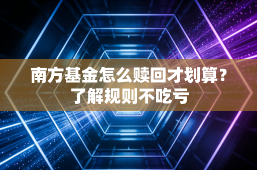 南方基金怎么赎回才划算？了解规则不吃亏
