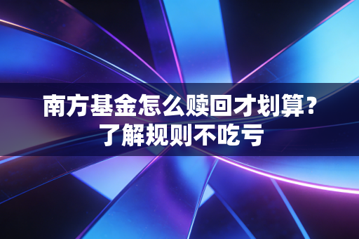 南方基金怎么赎回才划算？了解规则不吃亏