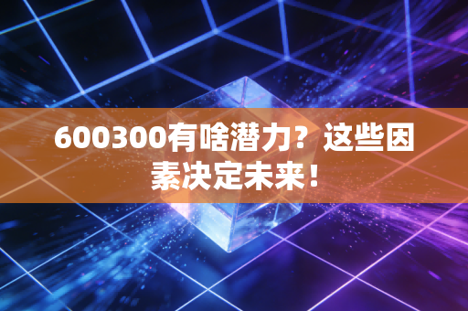 600300有啥潜力？这些因素决定未来！