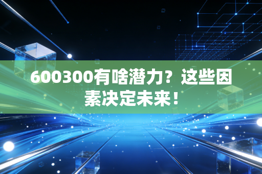 600300有啥潜力？这些因素决定未来！