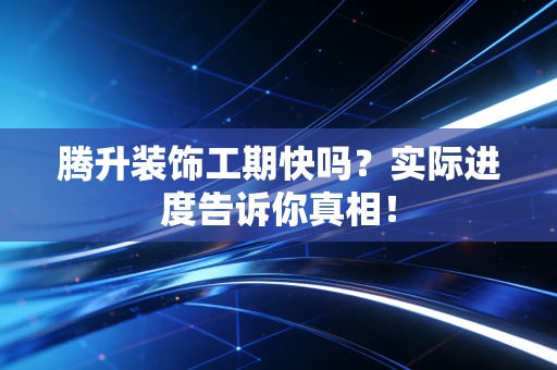 腾升装饰工期快吗？实际进度告诉你真相！
