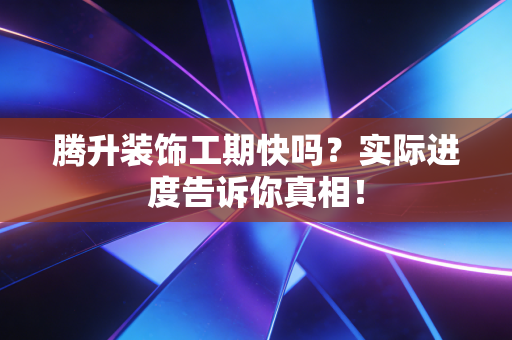 腾升装饰工期快吗？实际进度告诉你真相！