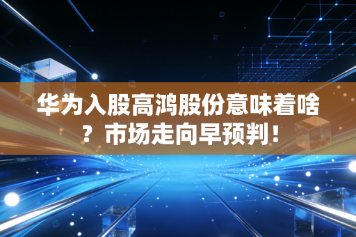 华为入股高鸿股份意味着啥？市场走向早预判！