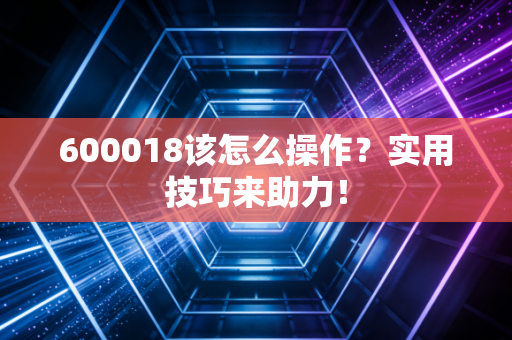 600018该怎么操作？实用技巧来助力！