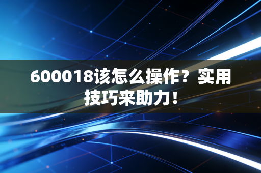 600018该怎么操作？实用技巧来助力！
