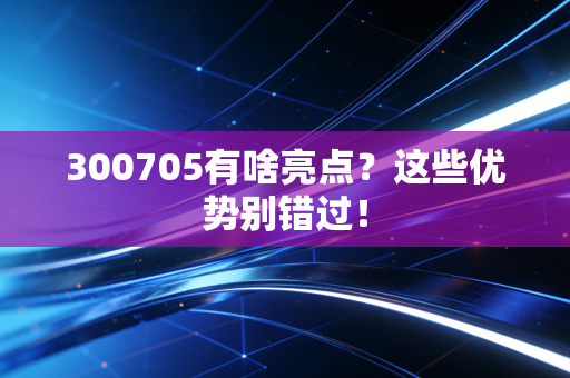 300705有啥亮点？这些优势别错过！