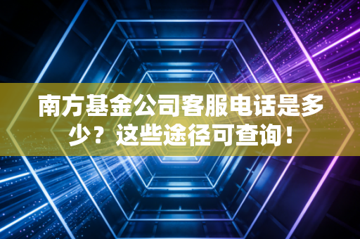 南方基金公司客服电话是多少？这些途径可查询！