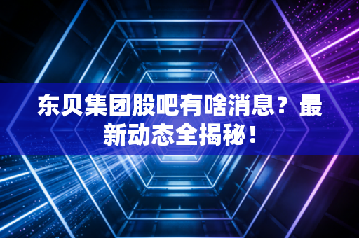东贝集团股吧有啥消息？最新动态全揭秘！