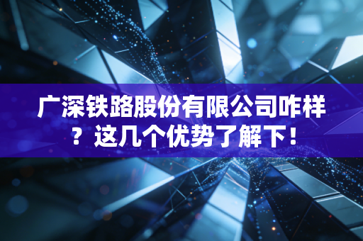 广深铁路股份有限公司咋样？这几个优势了解下！