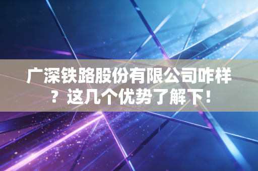 广深铁路股份有限公司咋样？这几个优势了解下！