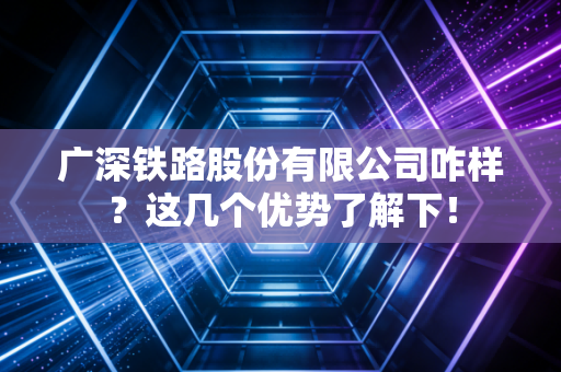 广深铁路股份有限公司咋样？这几个优势了解下！
