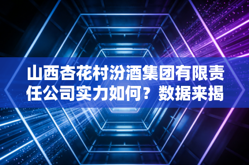 山西杏花村汾酒集团有限责任公司实力如何？数据来揭秘