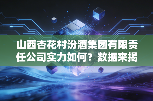 山西杏花村汾酒集团有限责任公司实力如何？数据来揭秘