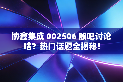 协鑫集成 002506 股吧讨论啥？热门话题全揭秘！