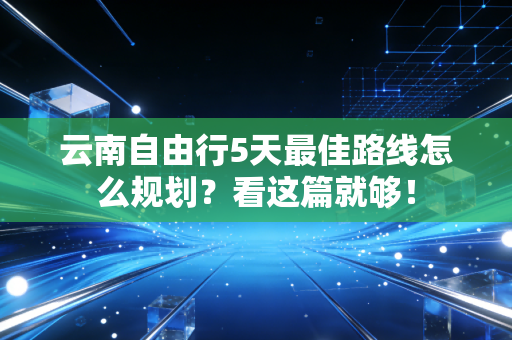 云南自由行5天最佳路线怎么规划？看这篇就够！