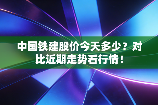 中国铁建股价今天多少？对比近期走势看行情！