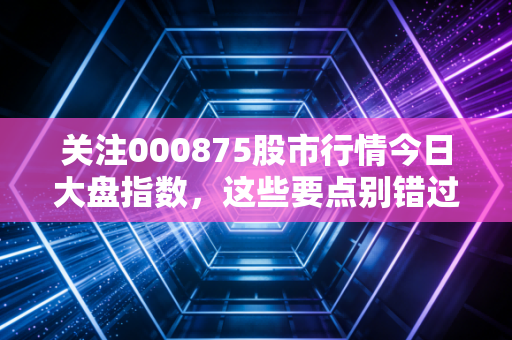关注000875股市行情今日大盘指数，这些要点别错过