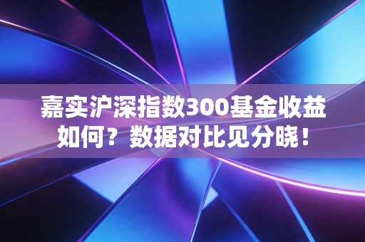 嘉实沪深指数300基金收益如何？数据对比见分晓！