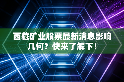 西藏矿业股票最新消息影响几何？快来了解下！