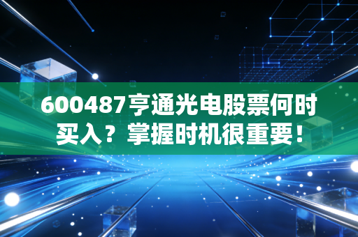 600487亨通光电股票何时买入？掌握时机很重要！