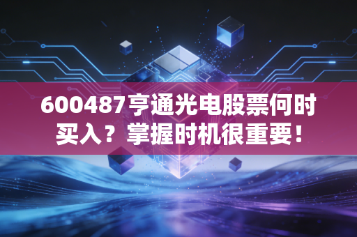 600487亨通光电股票何时买入？掌握时机很重要！