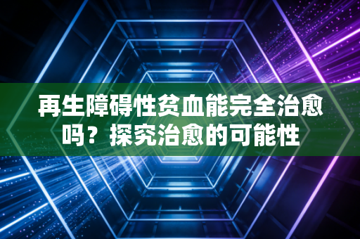 再生障碍性贫血能完全治愈吗？探究治愈的可能性