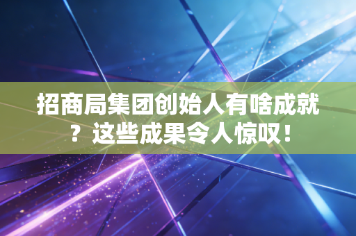 招商局集团创始人有啥成就？这些成果令人惊叹！