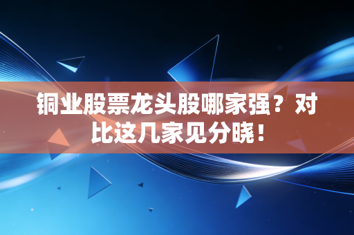 铜业股票龙头股哪家强？对比这几家见分晓！