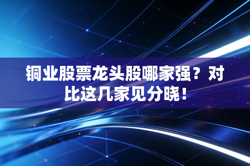 铜业股票龙头股哪家强？对比这几家见分晓！