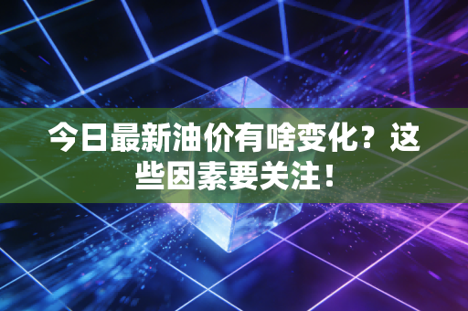 今日最新油价有啥变化？这些因素要关注！