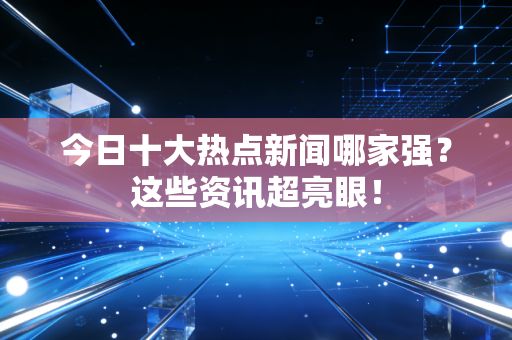 今日十大热点新闻哪家强？这些资讯超亮眼！