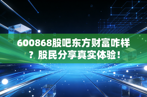 600868股吧东方财富咋样？股民分享真实体验！