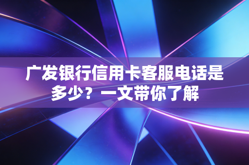 广发银行信用卡客服电话是多少？一文带你了解