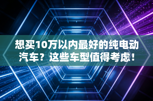 想买10万以内最好的纯电动汽车？这些车型值得考虑！